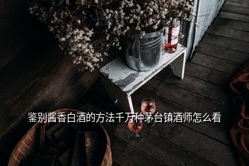 鑒別醬香白酒的方法千萬種茅臺(tái)鎮(zhèn)酒師怎么看