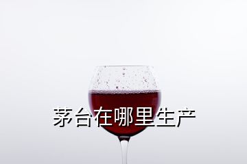 茅臺在哪里生產(chǎn)