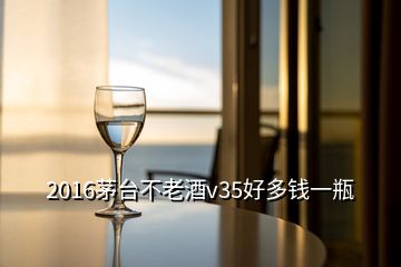 2016茅臺(tái)不老酒v35好多錢一瓶