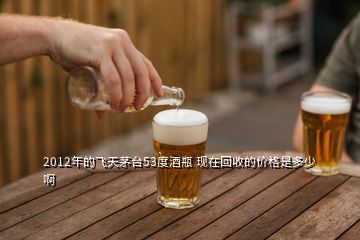 2012年的飛天茅臺(tái)53度酒瓶 現(xiàn)在回收的價(jià)格是多少啊