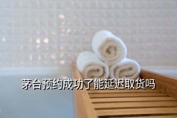 茅臺預(yù)約成功了能延遲取貨嗎