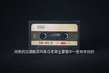 閑魚的白酒能買嗎各位老哥主要看中一些有年份的