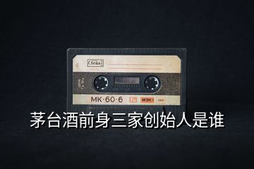 茅臺(tái)酒前身三家創(chuàng)始人是誰(shuí)