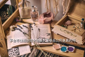 茅臺(tái)市值超LV成全球最大奢侈品公司是真的嗎