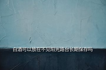 白酒可以放在不見陽(yáng)光路臺(tái)長(zhǎng)期保存嗎