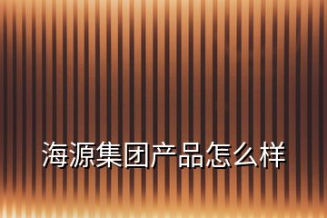 海源集團(tuán)產(chǎn)品怎么樣