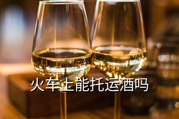 火車上能托運酒嗎