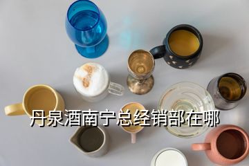 丹泉酒南寧總經(jīng)銷部在哪