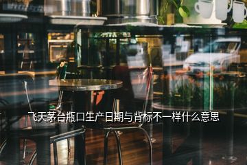 飛天茅臺瓶口生產日期與背標不一樣什么意思