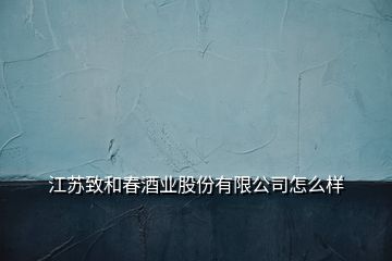 江蘇致和春酒業(yè)股份有限公司怎么樣