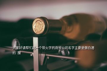 大家好請幫忙起一個帶火字的商貿(mào)公司名字主要是做白酒的  搜