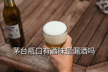 茅臺(tái)瓶口有酒味是漏酒嗎