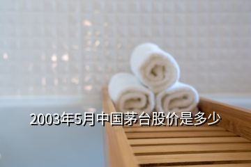 2003年5月中國茅臺股價(jià)是多少