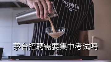 茅臺招聘需要集中考試嗎