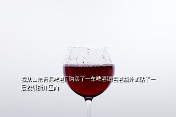 我從山東青源啤酒廠購買了一車啤酒銷售酒瓶外面貼了一層膠紙撕開里面