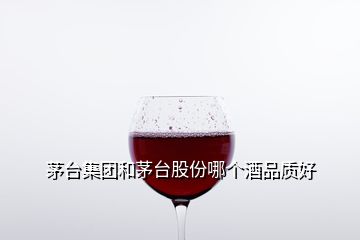 茅臺集團(tuán)和茅臺股份哪個(gè)酒品質(zhì)好