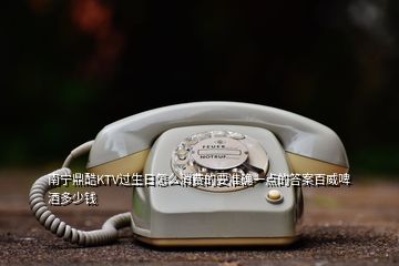 南寧鼎酷KTV過(guò)生日怎么消費(fèi)的要準(zhǔn)確一點(diǎn)的答案百威啤酒多少錢