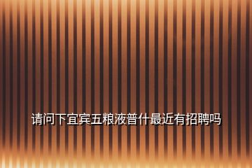 請(qǐng)問(wèn)下宜賓五糧液普什最近有招聘嗎