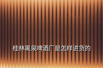 桂林離泉啤酒廠是怎樣進貨的