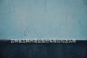 吉林省古韓州酒業(yè)股份有限公司怎么樣