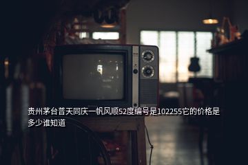 貴州茅臺普天同慶一帆風順52度編號是102255它的價格是多少誰知道