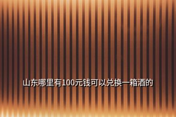 山東哪里有100元錢可以兌換一箱酒的