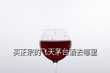 買(mǎi)正宗的飛天茅臺(tái)酒去哪里