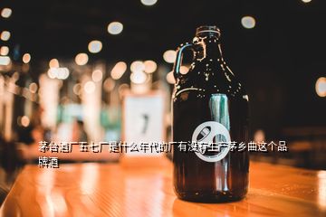 茅臺酒廠五七廠是什么年代的廠有沒有生產(chǎn)茅鄉(xiāng)曲這個品牌酒