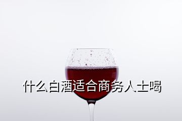 什么白酒適合商務(wù)人士喝