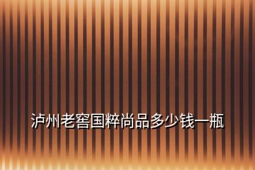 瀘州老窖國(guó)粹尚品多少錢(qián)一瓶