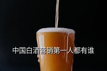 中國(guó)白酒營(yíng)銷第一人都有誰(shuí)