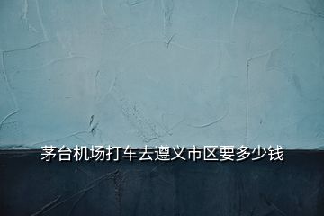 茅臺(tái)機(jī)場打車去遵義市區(qū)要多少錢