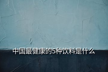 中國(guó)最健康的5種飲料是什么