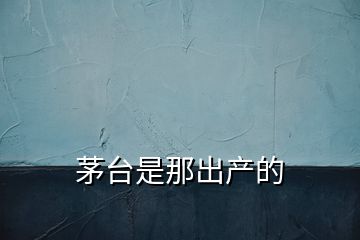 茅臺(tái)是那出產(chǎn)的