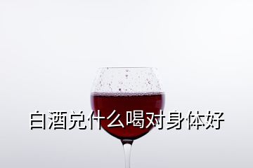 白酒兌什么喝對身體好