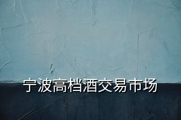 寧波高檔酒交易市場(chǎng)