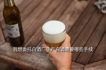 我想委托白酒廠生產(chǎn)白酒需要哪些手續(xù)