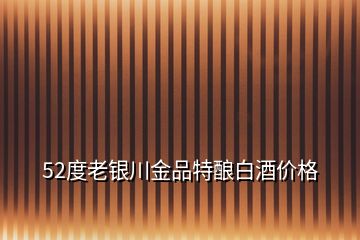 52度老銀川金品特釀白酒價格