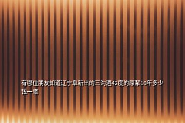 有哪位朋友知道遼寧阜新出的三溝酒42度的原漿10年多少錢(qián)一瓶