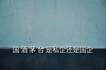國(guó) 酒 茅 臺(tái) 是私企還是國(guó)企