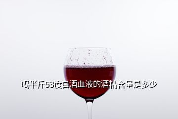 喝半斤53度白酒血液的酒精含量是多少