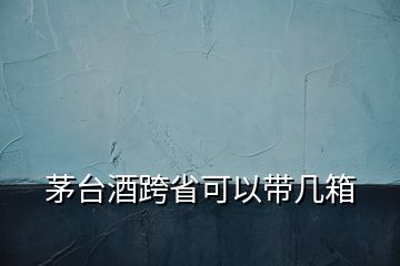 茅臺(tái)酒跨省可以帶幾箱