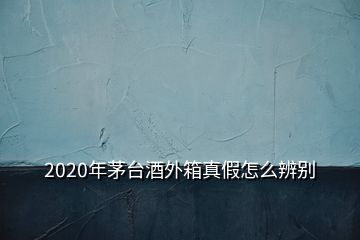 2020年茅臺酒外箱真假怎么辨別