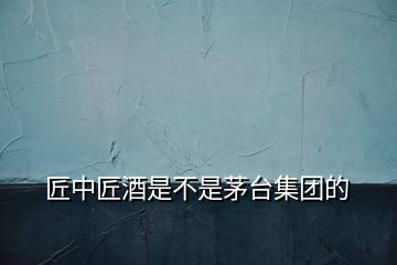 匠中匠酒是不是茅臺(tái)集團(tuán)的