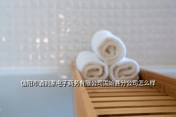 信陽市酒到家電子商務有限公司固始縣分公司怎么樣