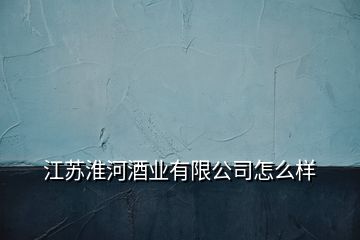 江蘇淮河酒業(yè)有限公司怎么樣