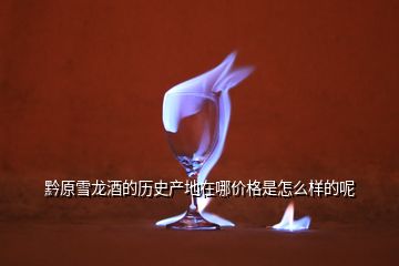 黔原雪龍酒的歷史產(chǎn)地在哪價(jià)格是怎么樣的呢