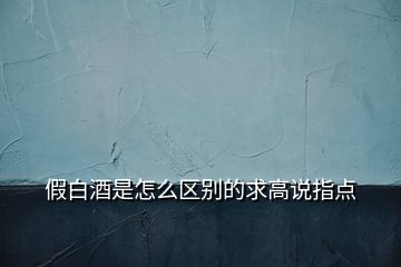 假白酒是怎么區(qū)別的求高說指點