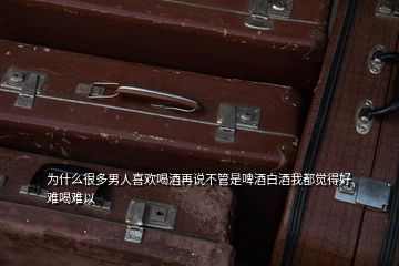 為什么很多男人喜歡喝酒再說不管是啤酒白酒我都覺得好難喝難以