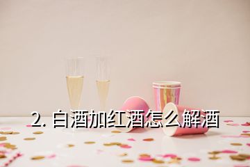 2. 白酒加紅酒怎么解酒